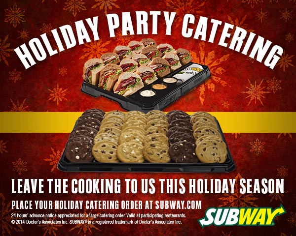 HOLIDAY PARTY CATERING. LEAVE THE COOKING TO US THIS HOLIDAY SEASON. Place your holiday catering at Subway.com. SUBWAY(R). 24 hours' advance notice appreciated for a large catering order. Valid at participating restaurants. All chip-related trademarks are owned by Frito-Lay North America, Inc. (C)2014 Doctor's Associates Inc. SUBWAY(R) is a registered trademark of Doctor's Associates Inc.